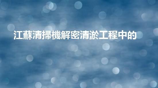 江蘇清掃機解密清淤工程中的技術(shù)突破！